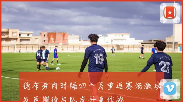 德布劳内时隔四个月重返赛场激动发声期待与队友并肩作战