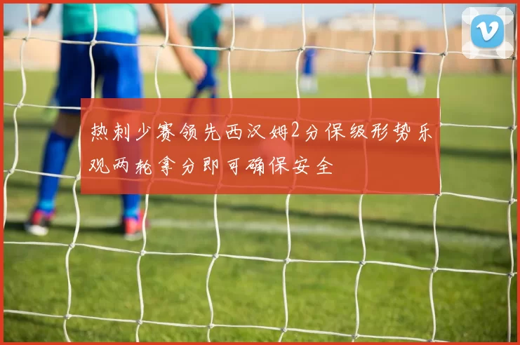 热刺少赛领先西汉姆2分保级形势乐观两轮拿分即可确保安全