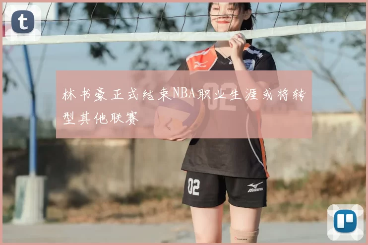林书豪正式结束NBA职业生涯或将转型其他联赛