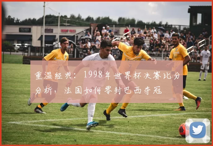 重温经典：1998年世界杯决赛比分分析，法国如何零封巴西夺冠