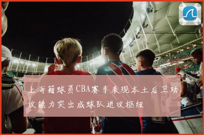 上海籍球员CBA赛季表现本土后卫助攻能力突出成球队进攻枢纽