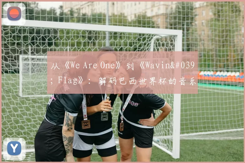 从《We Are One》到《Wavin' Flag》：解码巴西世界杯的音乐遗产