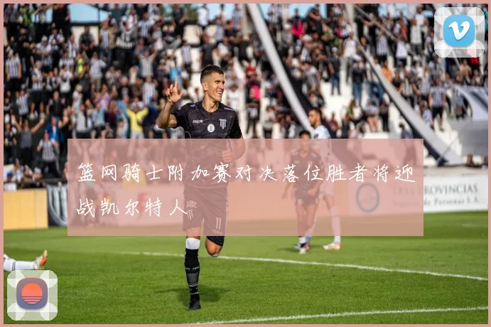 篮网骑士附加赛对决落位胜者将迎战凯尔特人