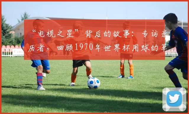 “电视之星”背后的故事：专访亲历者，回顾1970年世界杯用球的革命性创新