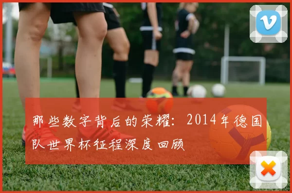 那些数字背后的荣耀：2014年德国队世界杯征程深度回顾