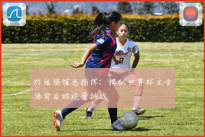 对话场馆总指挥:揭秘世界杯主会场背后的运营挑战
