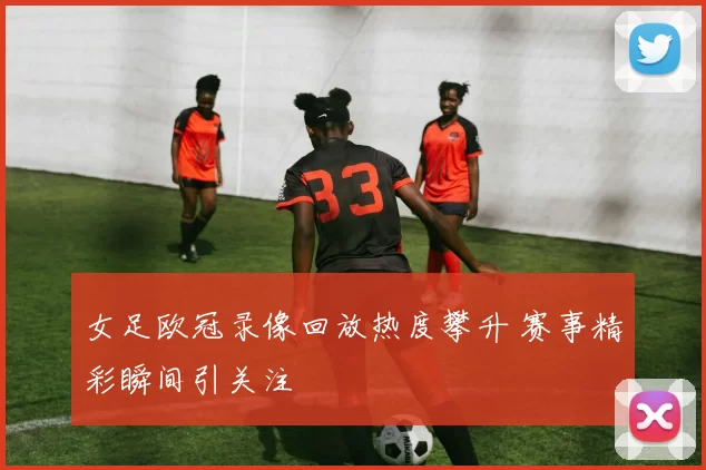 女足欧冠录像回放热度攀升 赛事精彩瞬间引关注