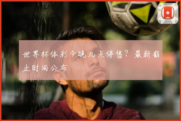 世界杯体彩今晚几点停售?最新截止时间公布