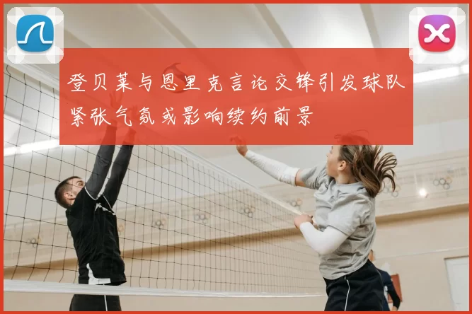 登贝莱与恩里克言论交锋引发球队紧张气氛或影响续约前景