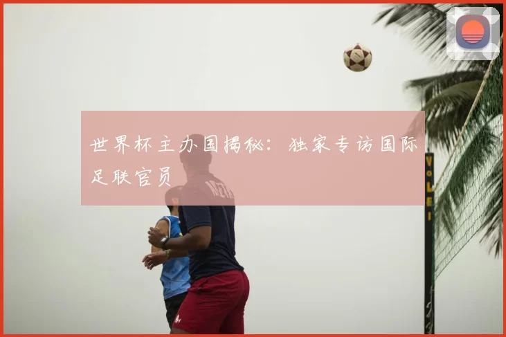 世界杯主办国揭秘:独家专访国际足联官员