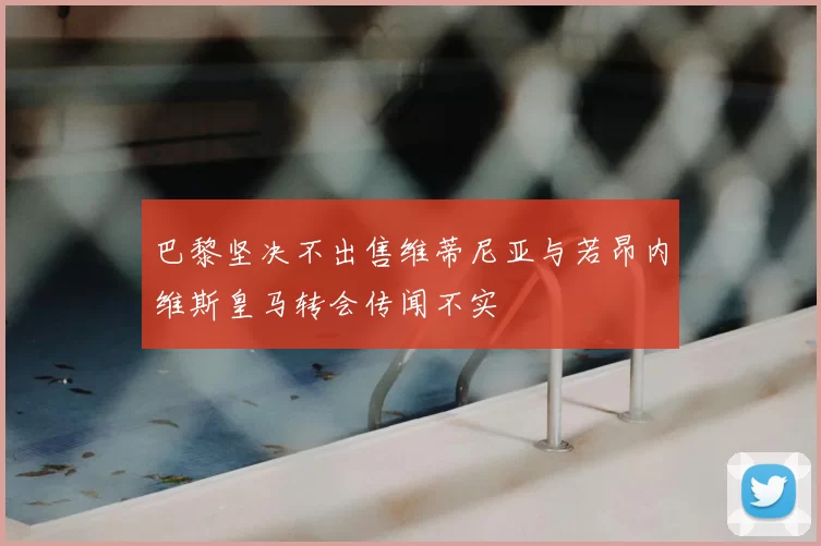 巴黎坚决不出售维蒂尼亚与若昂内维斯皇马转会传闻不实