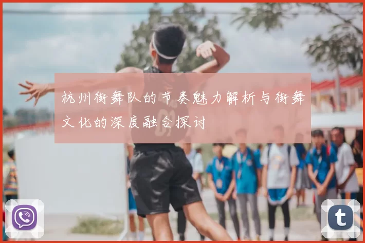 杭州街舞队的节奏魅力解析与街舞文化的深度融合探讨