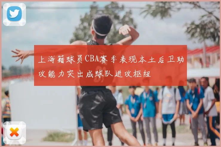 上海籍球员CBA赛季表现本土后卫助攻能力突出成球队进攻枢纽