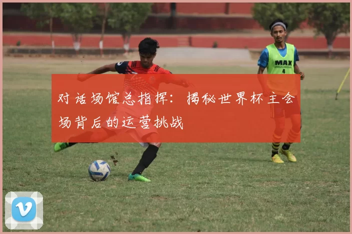对话场馆总指挥:揭秘世界杯主会场背后的运营挑战