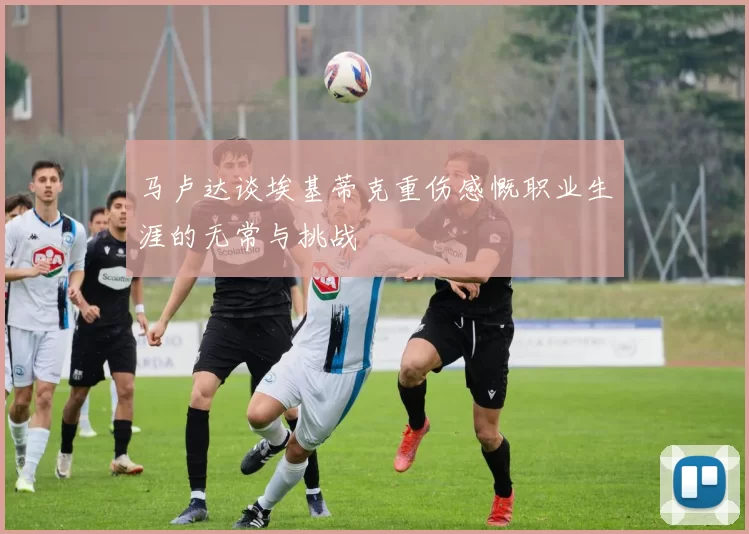 马卢达谈埃基蒂克重伤感慨职业生涯的无常与挑战