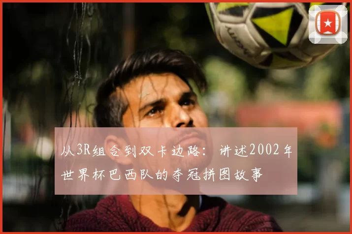从3R组合到双卡边路:讲述2002年世界杯巴西队的夺冠拼图故事