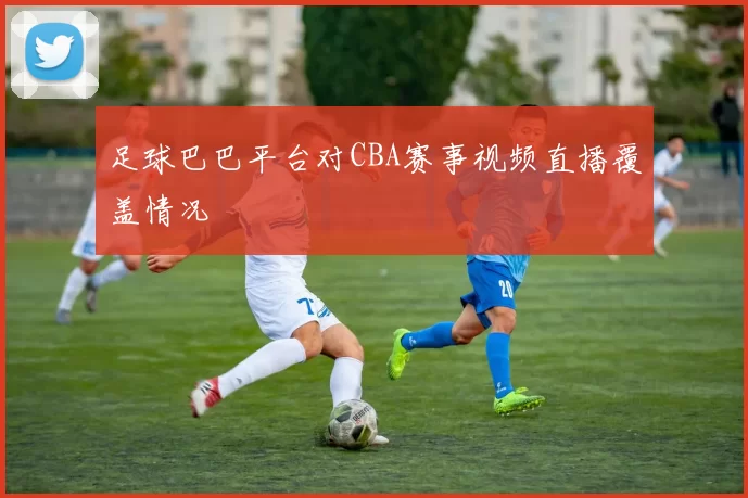 足球巴巴平台对CBA赛事视频直播覆盖情况