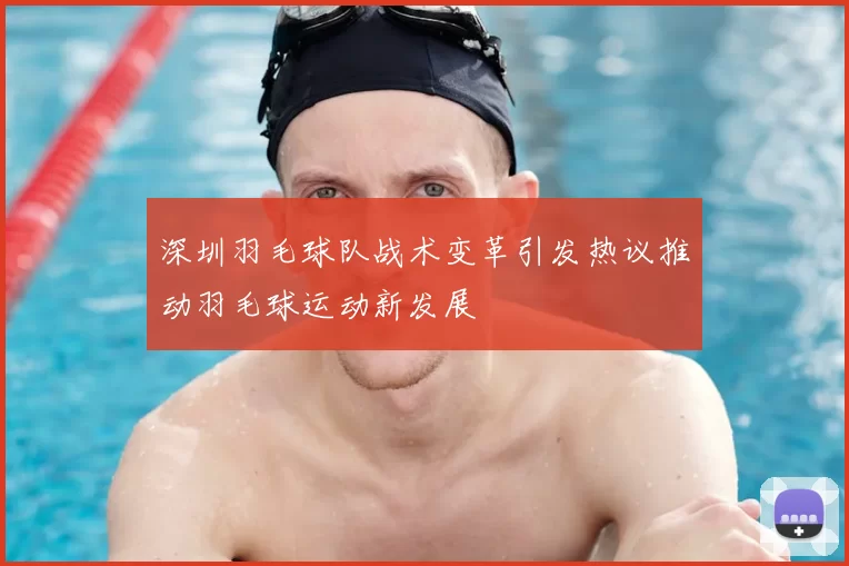 深圳羽毛球队战术变革引发热议推动羽毛球运动新发展
