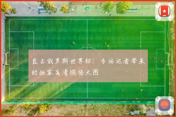 直击俄罗斯世界杯:专访记者带来的独家高清现场大图