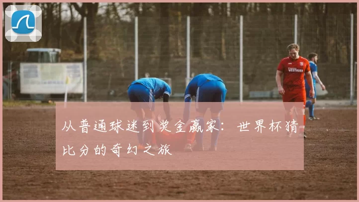 从普通球迷到奖金赢家:世界杯猜比分的奇幻之旅