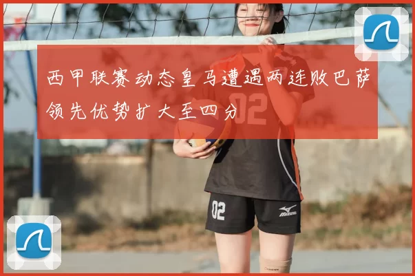 西甲联赛动态皇马遭遇两连败巴萨领先优势扩大至四分