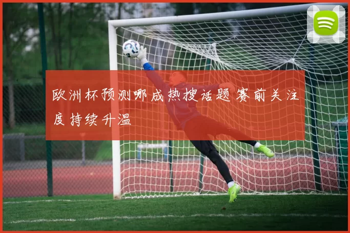 欧洲杯预测哪成热搜话题 赛前关注度持续升温
