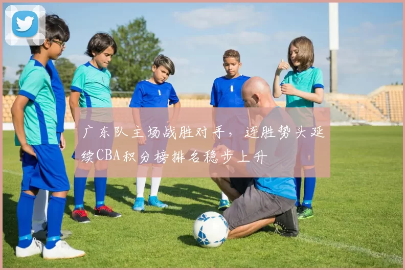 广东队主场战胜对手，连胜势头延续CBA积分榜排名稳步上升
