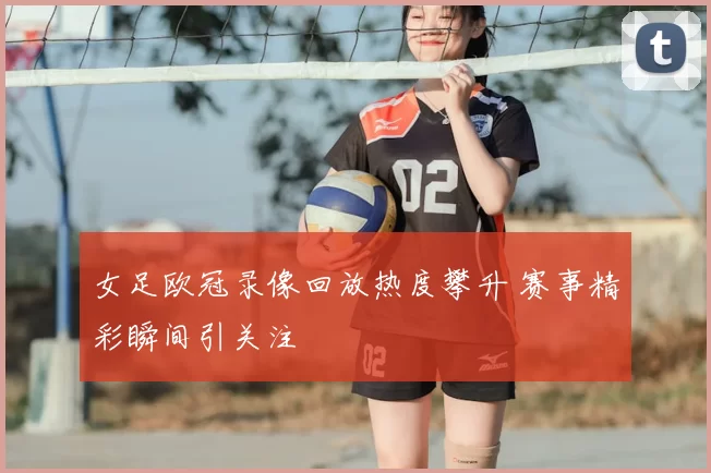 女足欧冠录像回放热度攀升 赛事精彩瞬间引关注