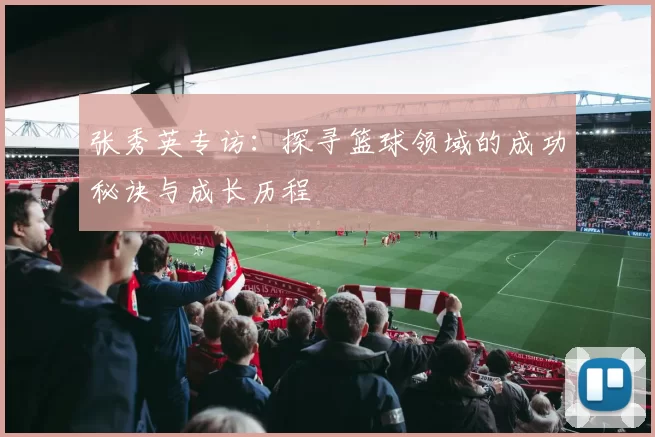 张秀英专访:探寻篮球领域的成功秘诀与成长历程