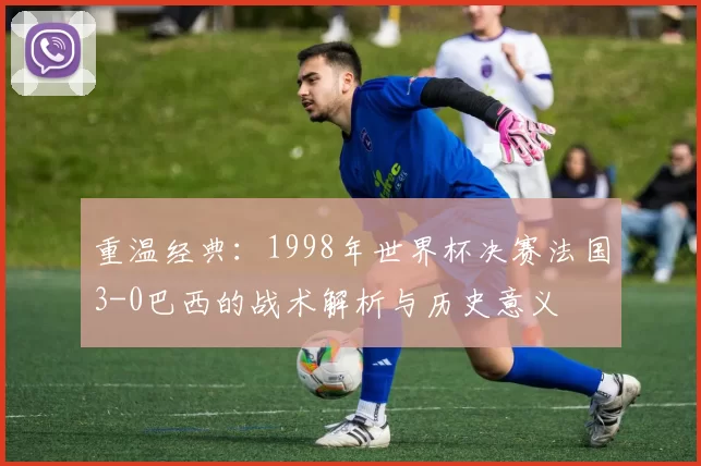 重温经典:1998年世界杯决赛法国3-0巴西的战术解析与历史意义