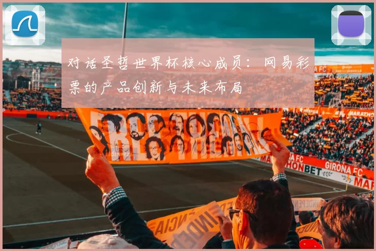 对话圣哲世界杯核心成员:网易彩票的产品创新与未来布局